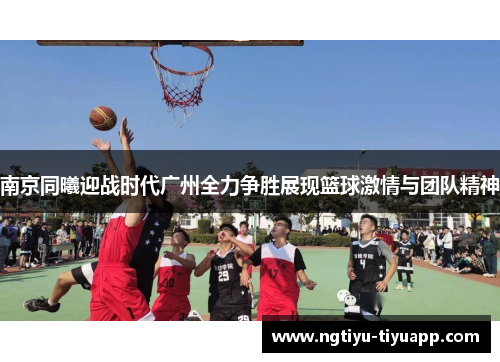 南京同曦迎战时代广州全力争胜展现篮球激情与团队精神